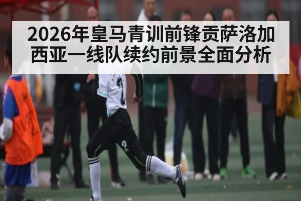 2026年皇马青训前锋贡萨洛加西亚一线队续约前景全面分析