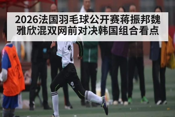 2026法国羽毛球公开赛蒋振邦魏雅欣混双网前对决韩国组合看点